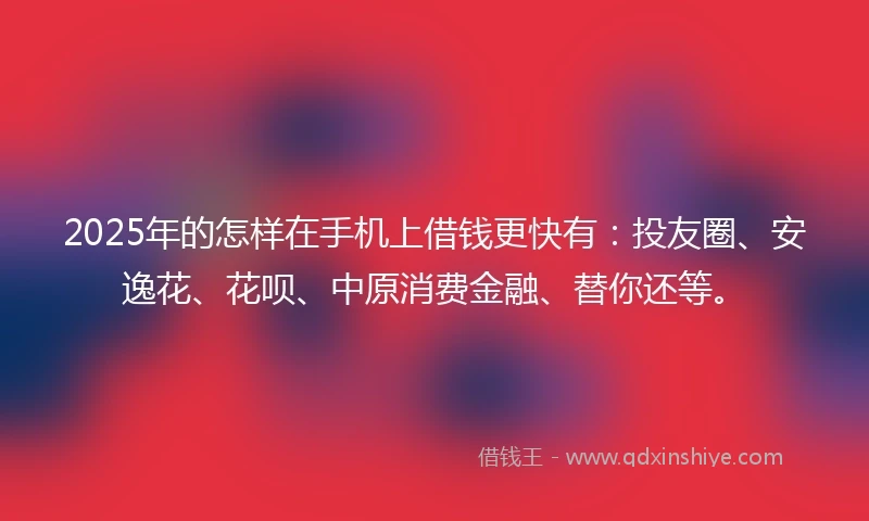 2025年的怎样在手机上借钱更快有：投友圈、安逸花、花呗、中原消费金融、替你还等。