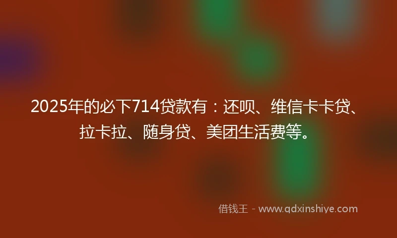 2025年的必下714贷款有:还呗、维信卡卡贷、拉卡拉、随身贷、美团生活费等。