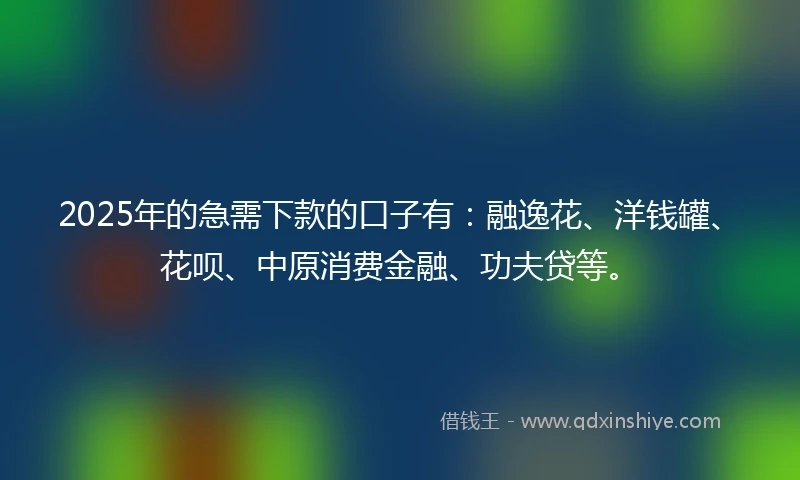 2025年的急需下款的口子有：融逸花、洋钱罐、花呗、中原消费金融、功夫贷等。