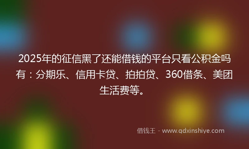 2025年的征信黑了还能借钱的平台只看公积金吗有：分期乐、信用卡贷、拍拍贷、360借条、美团生活费等。