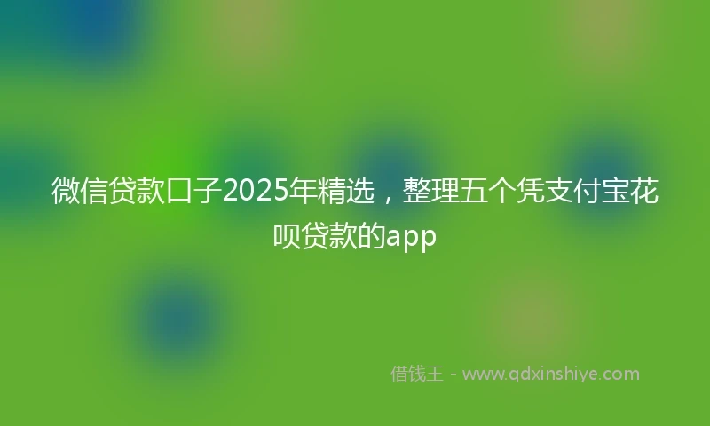 微信贷款口子2025年精选，整理五个凭支付宝花呗贷款的app