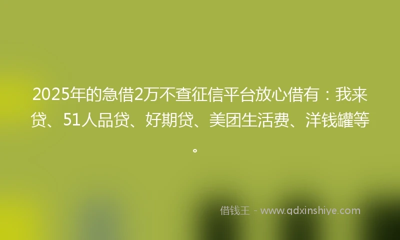 2025年的急借2万不查征信平台放心借有：我来贷、51人品贷、好期贷、美团生活费、洋钱罐等。