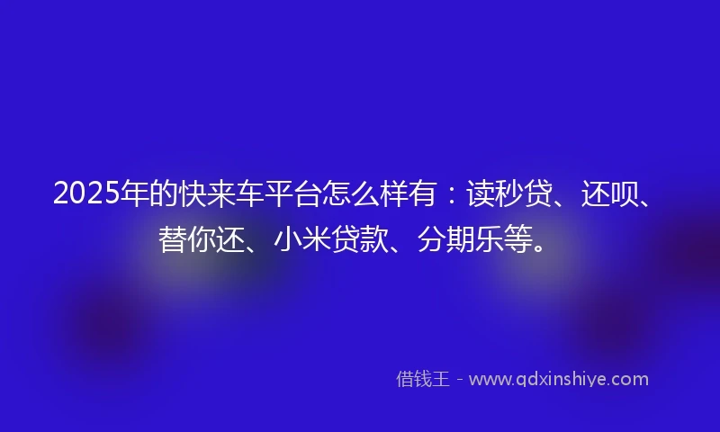 2025年的快来车平台怎么样有：读秒贷、还呗、替你还、小米贷款、分期乐等。