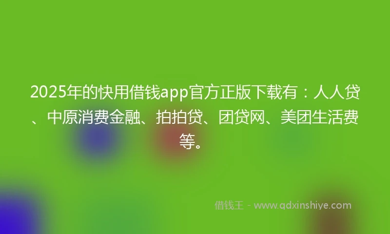 2025年的快用借钱app官方正版下载有：人人贷、中原消费金融、拍拍贷、团贷网、美团生活费等。