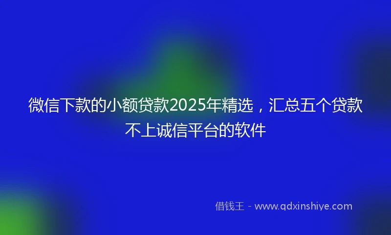 微信下款的小额贷款2025年精选，汇总五个贷款不上诚信平台的软件