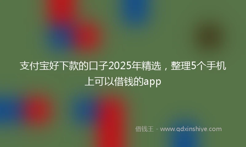支付宝好下款的口子2025年精选，整理5个手机上可以借钱的app