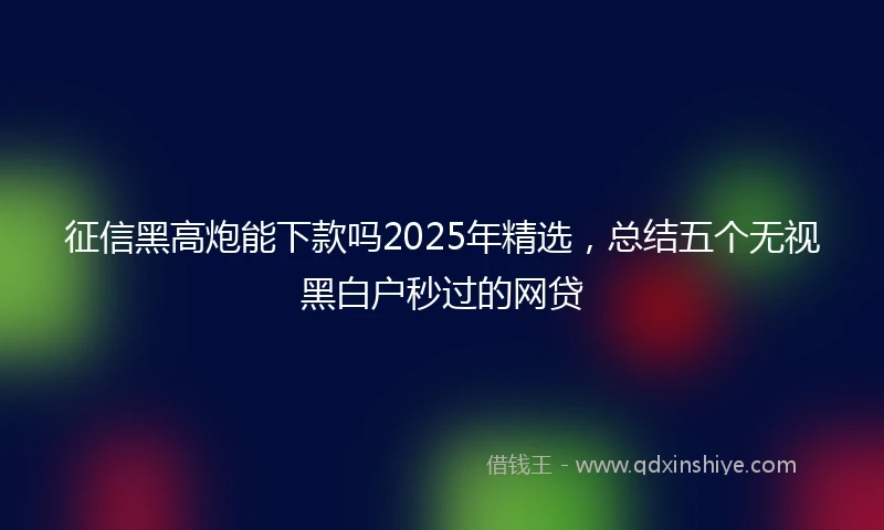征信黑高炮能下款吗2025年精选，总结五个无视黑白户秒过的网贷