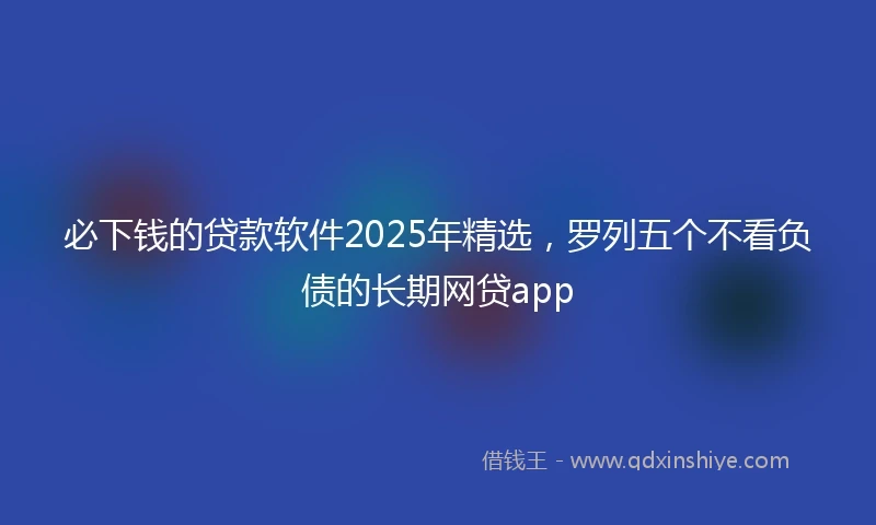 必下钱的贷款软件2025年精选，罗列五个不看负债的长期网贷app