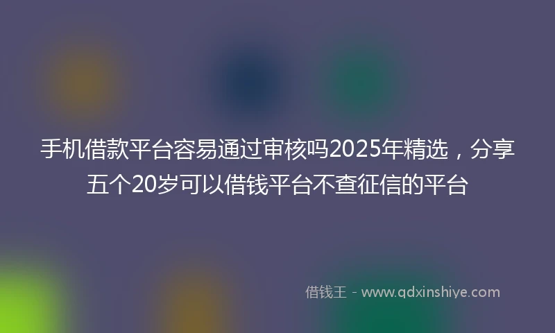 手机借款平台容易通过审核吗2025年精选，分享五个20岁可以借钱平台不查征信的平台