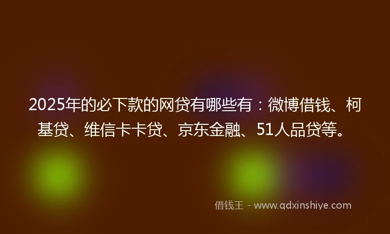 2025年的必下款的网贷有哪些有：微博借钱、柯基贷、维信卡卡贷、京东金融、51人品贷等。