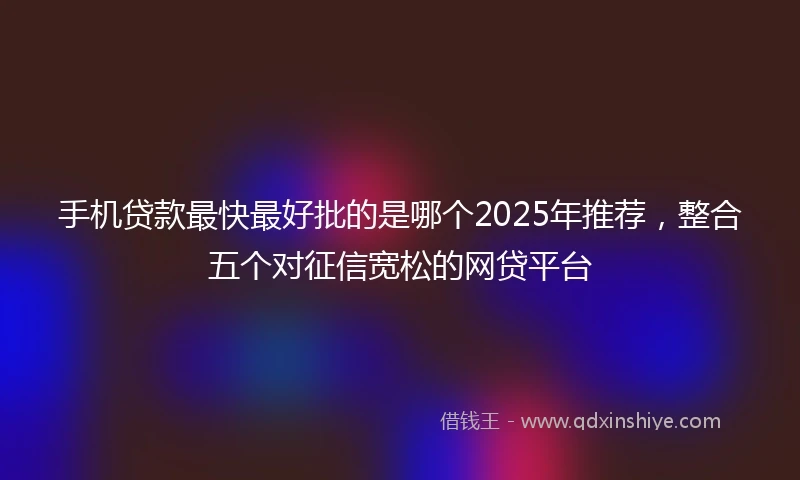 手机贷款最快最好批的是哪个2025年推荐，整合五个对征信宽松的网贷平台