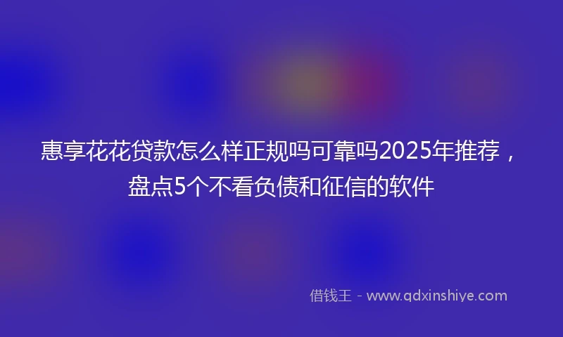 惠享花花贷款怎么样正规吗可靠吗2025年推荐，盘点5个不看负债和征信的软件