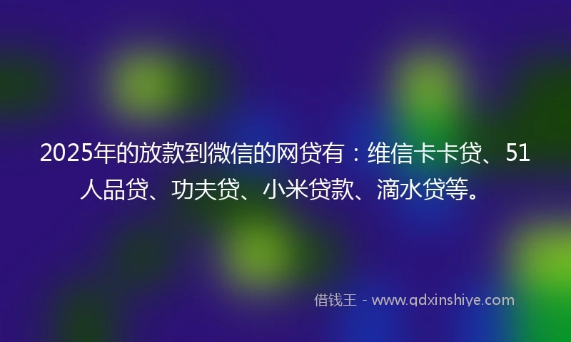 2025年的放款到微信的网贷有：维信卡卡贷、51人品贷、功夫贷、小米贷款、滴水贷等。