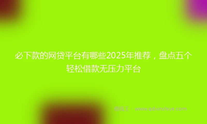 必下款的网贷平台有哪些2025年推荐，盘点五个轻松借款无压力平台
