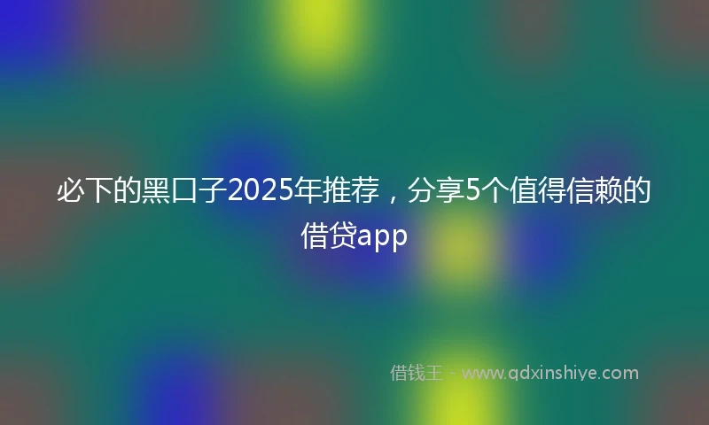 必下的黑口子2025年推荐，分享5个值得信赖的借贷app