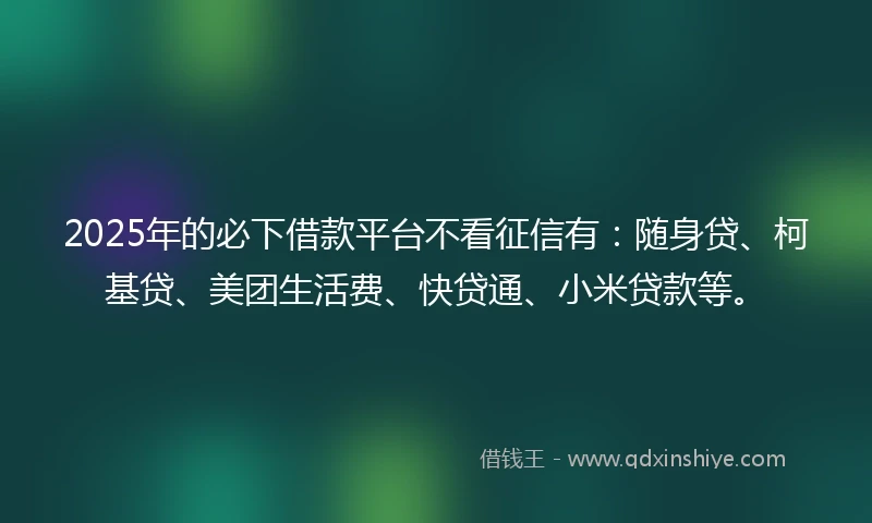 2025年的必下借款平台不看征信有：随身贷、柯基贷、美团生活费、快贷通、小米贷款等。