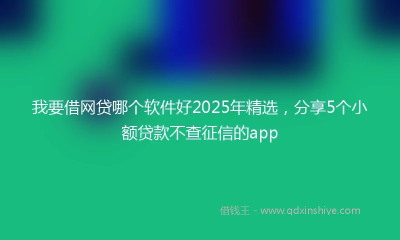 我要借网贷哪个软件好2025年精选，分享5个小额贷款不查征信的app