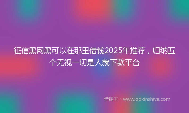 征信黑网黑可以在那里借钱2025年推荐，归纳五个无视一切是人就下款平台