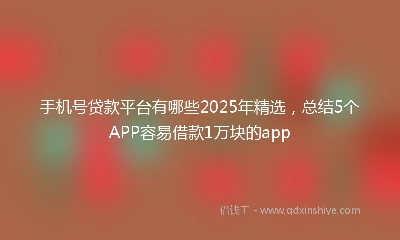 手机号贷款平台有哪些2025年精选，总结5个APP容易借款1万块的app