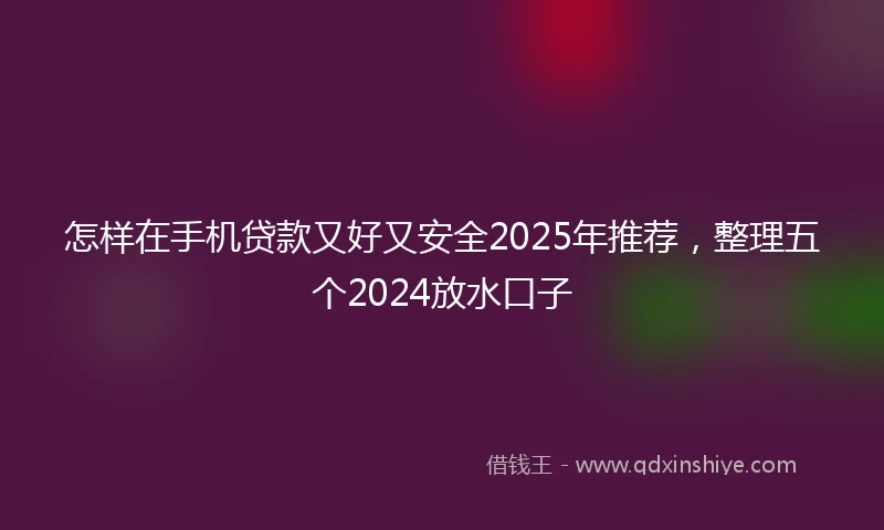 怎样在手机贷款又好又安全2025年推荐，整理五个2024放水口子