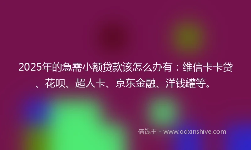2025年的急需小额贷款该怎么办有：维信卡卡贷、花呗、超人卡、京东金融、洋钱罐等。
