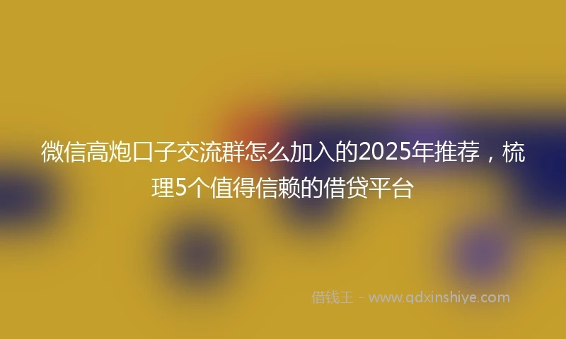 微信高炮口子交流群怎么加入的2025年推荐，梳理5个值得信赖的借贷平台