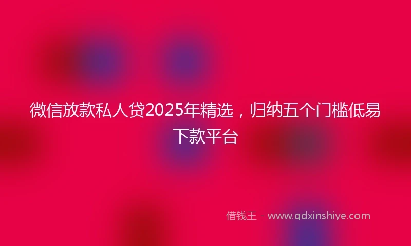 微信放款私人贷2025年精选，归纳五个门槛低易下款平台