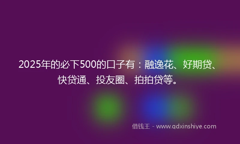 2025年的必下500的口子有：融逸花、好期贷、快贷通、投友圈、拍拍贷等。