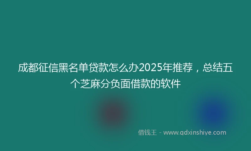 成都征信黑名单贷款怎么办2025年推荐，总结五个芝麻分负面借款的软件