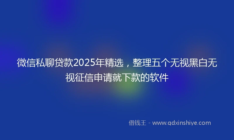 微信私聊贷款2025年精选，整理五个无视黑白无视征信申请就下款的软件