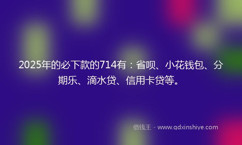 2025年的必下款的714有：省呗、小花钱包、分期乐、滴水贷、信用卡贷等。
