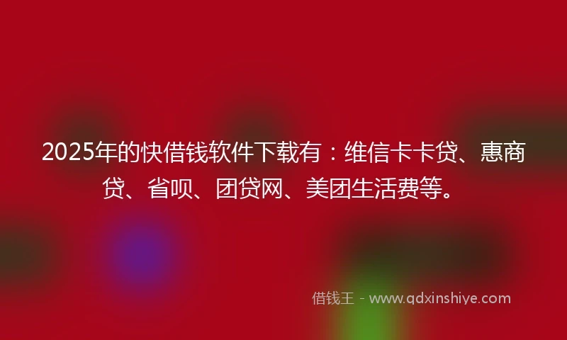 2025年的快借钱软件下载有：维信卡卡贷、惠商贷、省呗、团贷网、美团生活费等。