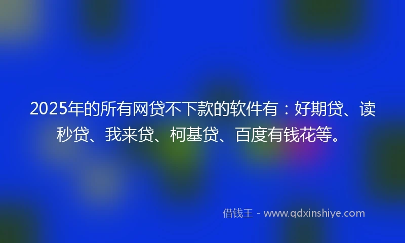 2025年的所有网贷不下款的软件有：好期贷、读秒贷、我来贷、柯基贷、百度有钱花等。