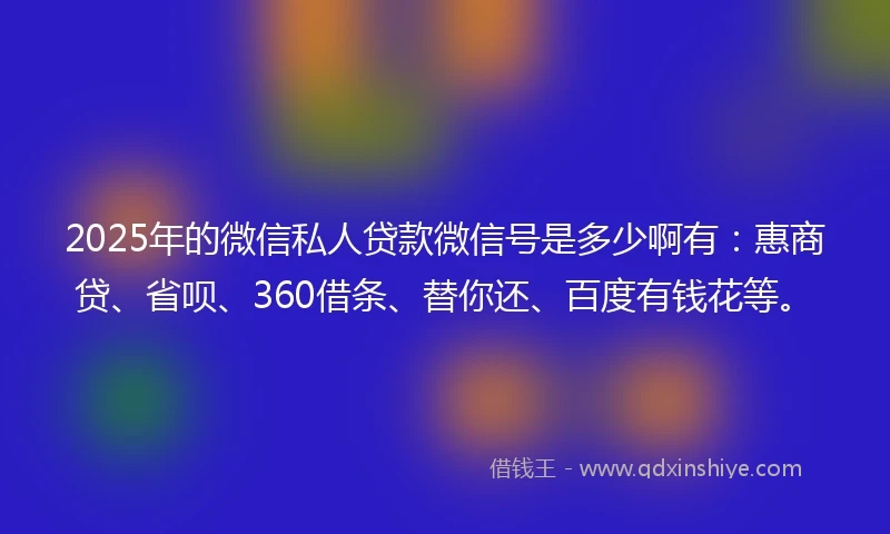 2025年的微信私人贷款微信号是多少啊有：惠商贷、省呗、360借条、替你还、百度有钱花等。