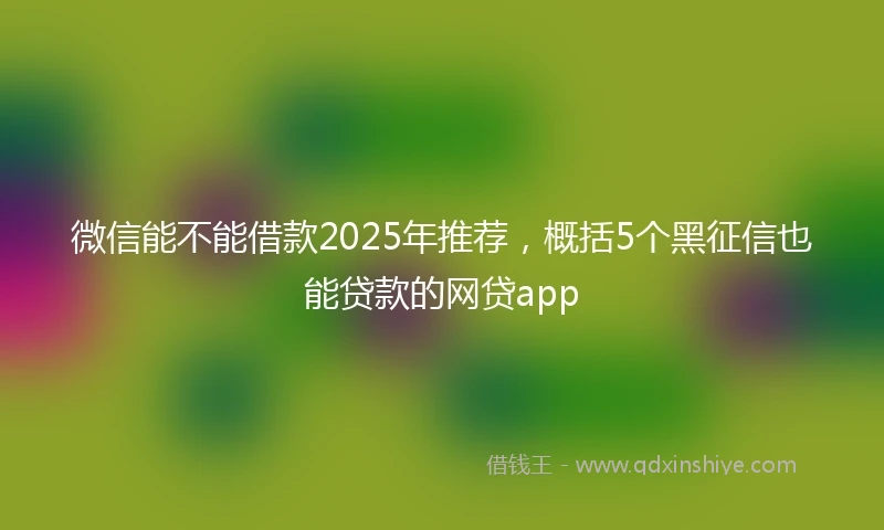微信能不能借款2025年推荐，概括5个黑征信也能贷款的网贷app