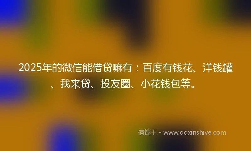2025年的微信能借贷嘛有：百度有钱花、洋钱罐、我来贷、投友圈、小花钱包等。