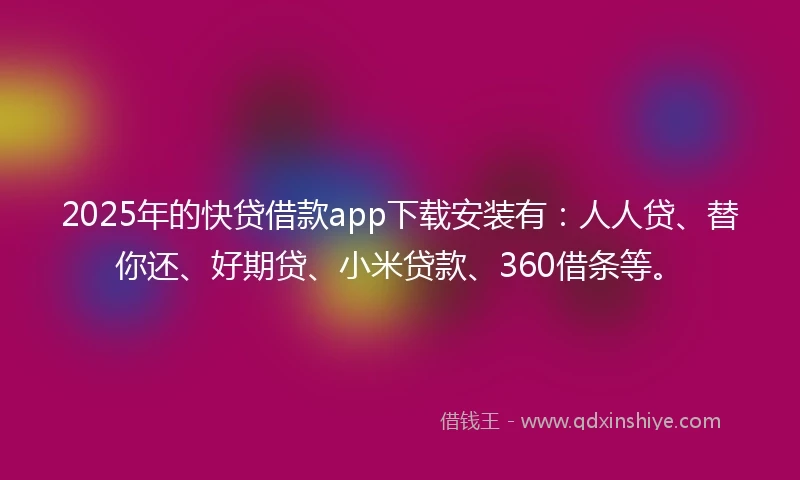 2025年的快贷借款app下载安装有：人人贷、替你还、好期贷、小米贷款、360借条等。