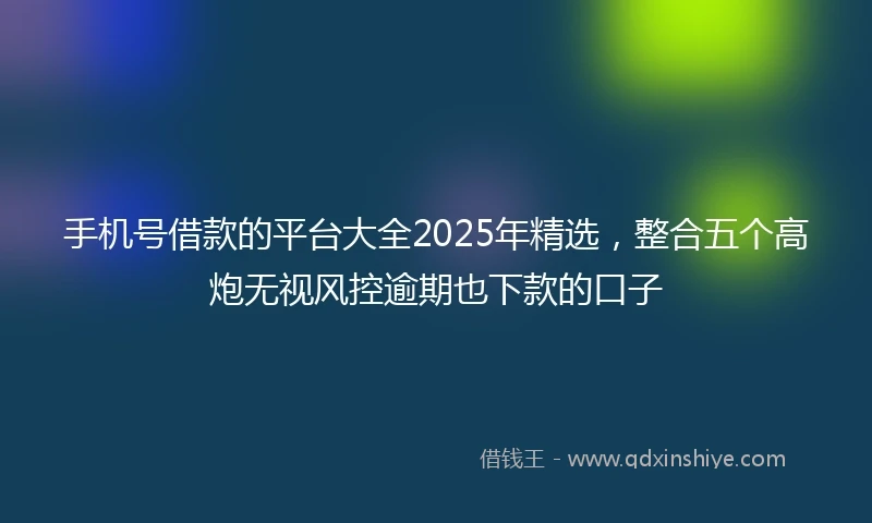 手机号借款的平台大全2025年精选，整合五个高炮无视风控逾期也下款的口子