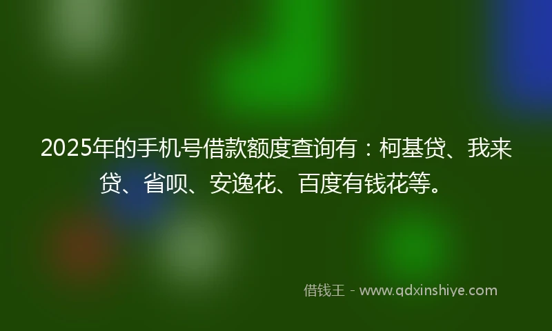 2025年的手机号借款额度查询有：柯基贷、我来贷、省呗、安逸花、百度有钱花等。
