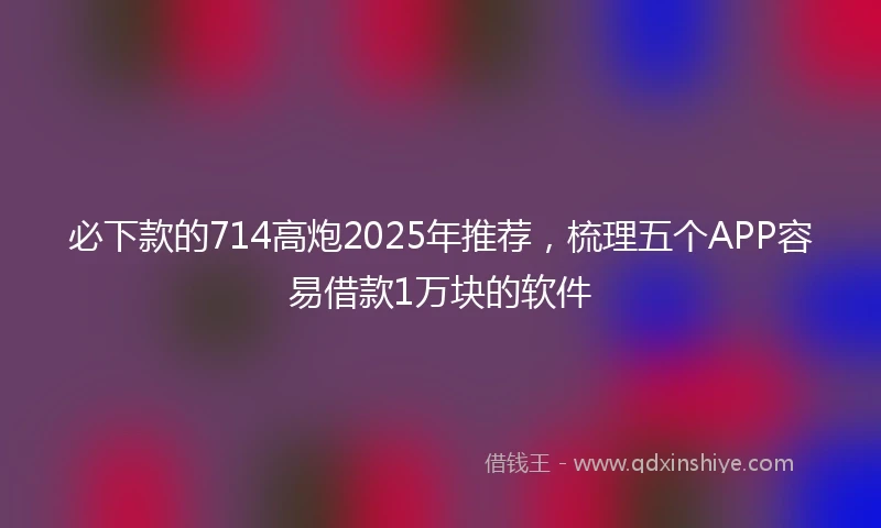必下款的714高炮2025年推荐，梳理五个APP容易借款1万块的软件