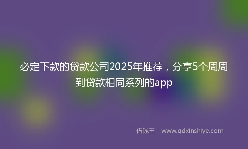 必定下款的贷款公司2025年推荐，分享5个周周到贷款相同系列的app