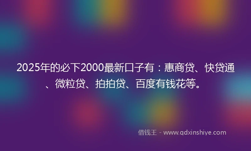 2025年的必下2000最新口子有：惠商贷、快贷通、微粒贷、拍拍贷、百度有钱花等。