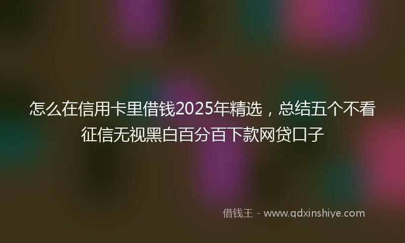 怎么在信用卡里借钱2025年精选，总结五个不看征信无视黑白百分百下款网贷口子