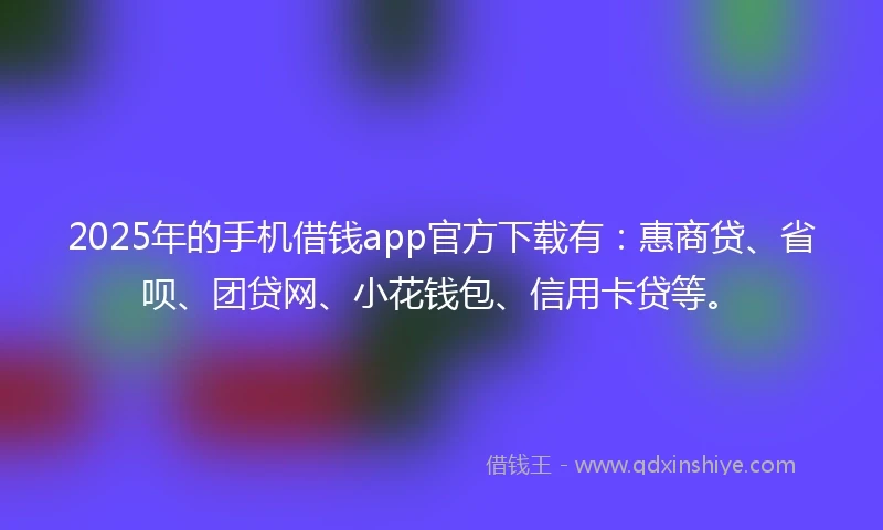 2025年的手机借钱app官方下载有：惠商贷、省呗、团贷网、小花钱包、信用卡贷等。