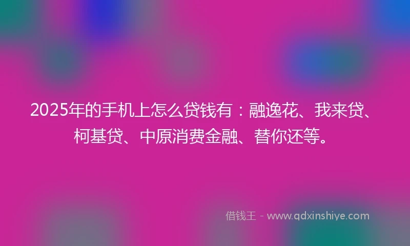 2025年的手机上怎么贷钱有：融逸花、我来贷、柯基贷、中原消费金融、替你还等。