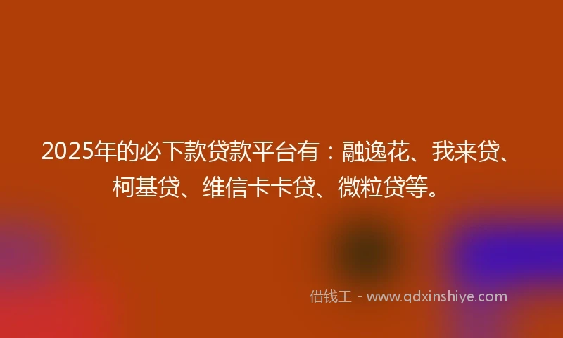 2025年的必下款贷款平台有：融逸花、我来贷、柯基贷、维信卡卡贷、微粒贷等。