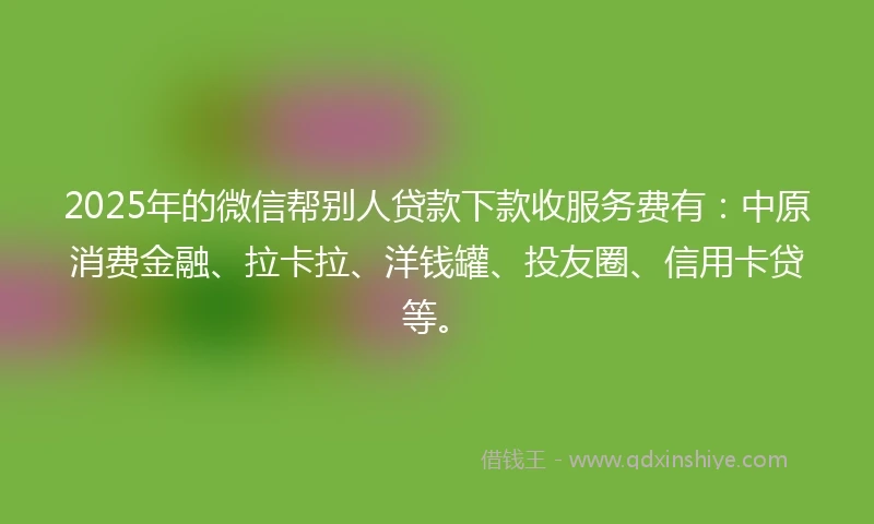 2025年的微信帮别人贷款下款收服务费有：中原消费金融、拉卡拉、洋钱罐、投友圈、信用卡贷等。