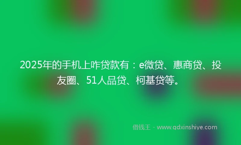 2025年的手机上咋贷款有：e微贷、惠商贷、投友圈、51人品贷、柯基贷等。