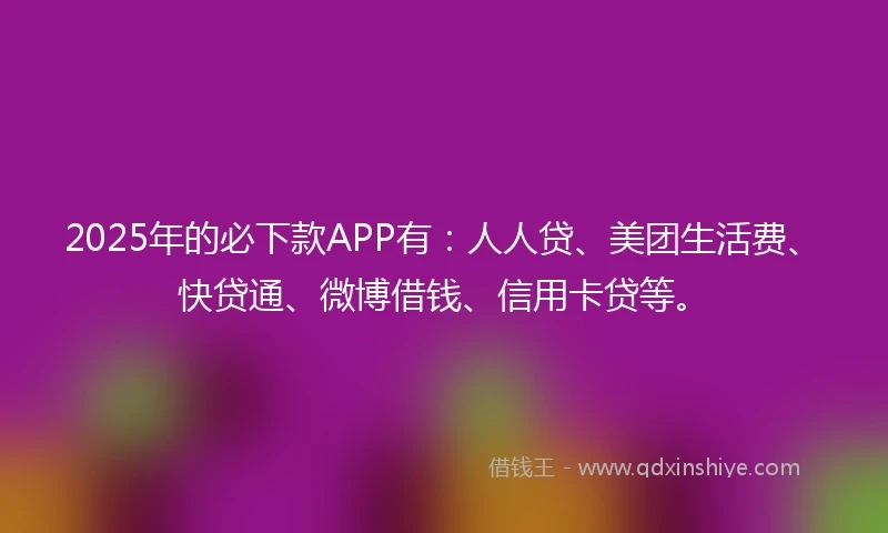 2025年的必下款APP有：人人贷、美团生活费、快贷通、微博借钱、信用卡贷等。