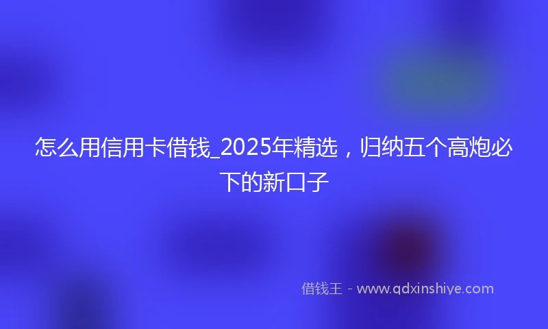 怎么用信用卡借钱_2025年精选，归纳五个高炮必下的新口子